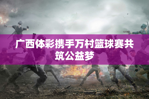 广西体彩携手万村篮球赛共筑公益梦