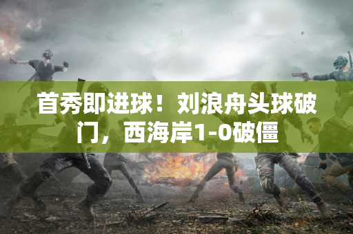 首秀即进球！刘浪舟头球破门，西海岸1-0破僵